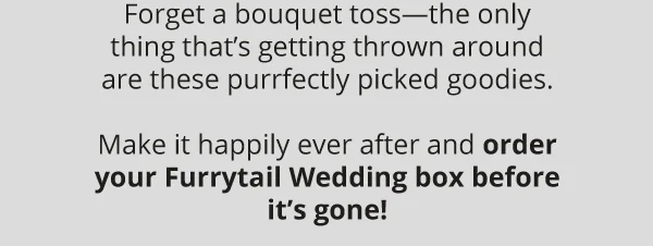 Forget a bouquet toss—the only thing that’s getting thrown around are these purrfectly picked goodies.  Make it happily ever after and order your Furrytail Wedding box before it’s gone!