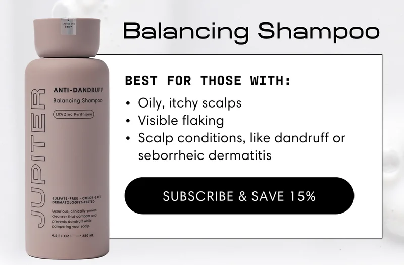 Balancing Shampoo | Best for those with: | Oily, itchy scalps | Visible flaking | Scalp conditions, like dandruff or seborrheic dermatitis. | Subscribe & Save 15%