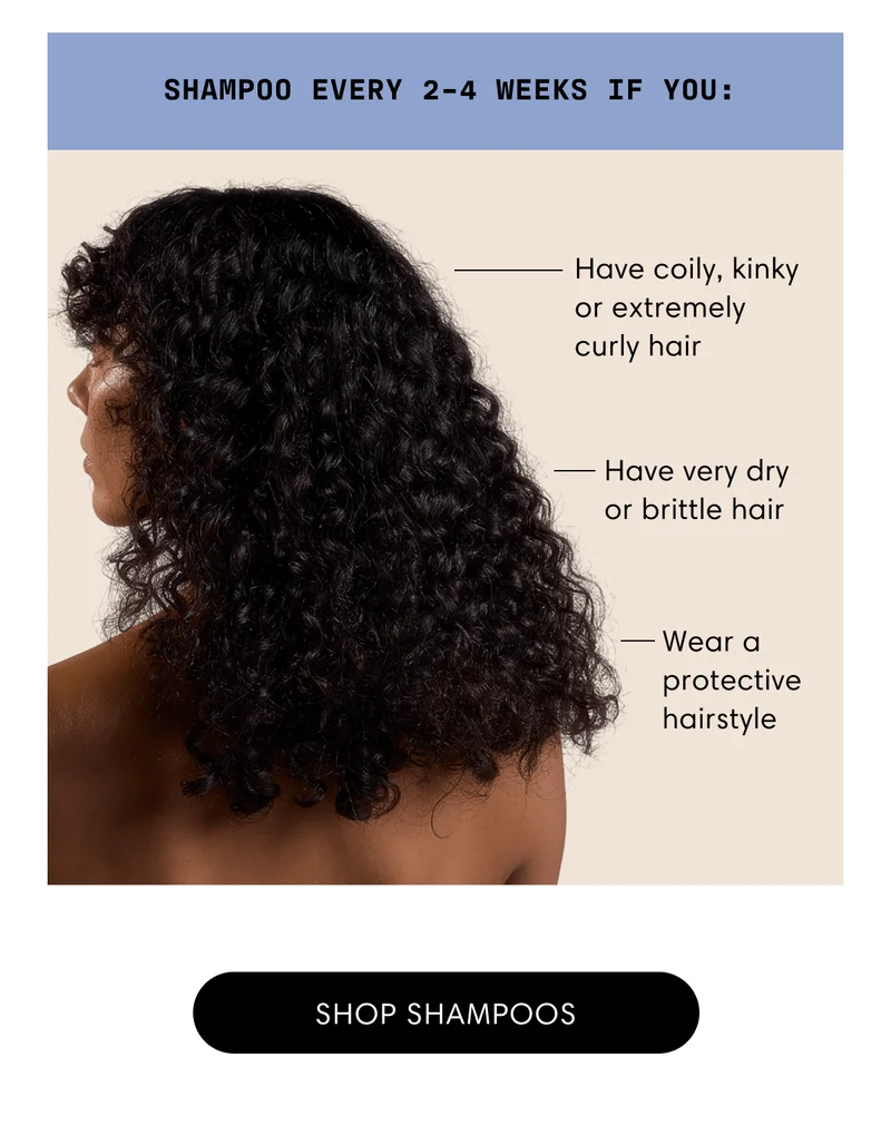 Shampoo every 2-4 weeks if you: | Have coily, kinky or extremely curly hair | Have very dry or brittle hair | Wear a protective hairstyle
