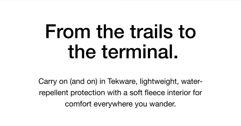 From the trails to the terminal. Carry on (and on) in Tekware, lightweight, water- repellent protection with a soft fleece interior for comfort everywhere you wander.