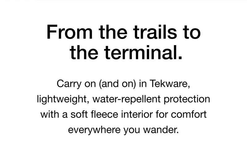 From the trails to the terminal. Carry on (and on) in Tekware, lightweight, water- repellent protection with a soft fleece interior for comfort everywhere you wander.
