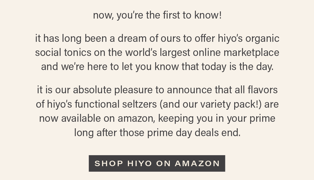 now, you're the first to know! it has long been a dream of ours to offer hiyo's organic social tonics on the world's largest online marketplace, so we're here to let you know that today is the day. it is our absolute pleasure to announce that all flavors of hiyo's functional seltzers (and our variety pack!) are now available on amazon, keeping you in your prime long after those prime day deals end. [SHOP HIYO ON AMAZON]
