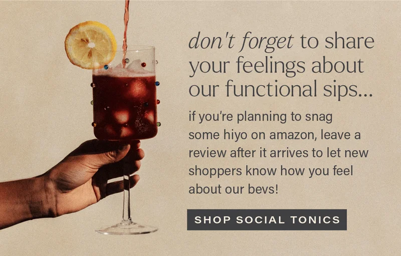 DON'T FORGET TO SHARE YOUR FEELINGS ABOUT OUR FUNCTIONAL SIPS: if you're planning to snag some hiyo on amazon, leave a review after it arrives to let shoppers know how you feel about our bevs! [SHOP SOCIAL TONICS]