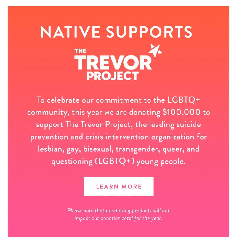 NATIVE Supports The Trevor Project | To celebrate our commitment to the LGBTQ+ community, this year we are donating $100,000 to support The Trevor Project, the leading suicide prevention and crisis intervention organization for lesbian, gay, bisexual, transgender, queer, and questioning (LGBTQ+) young people. | LEARN MORE | Please note that purchasing products will not impact our donation total for the year.