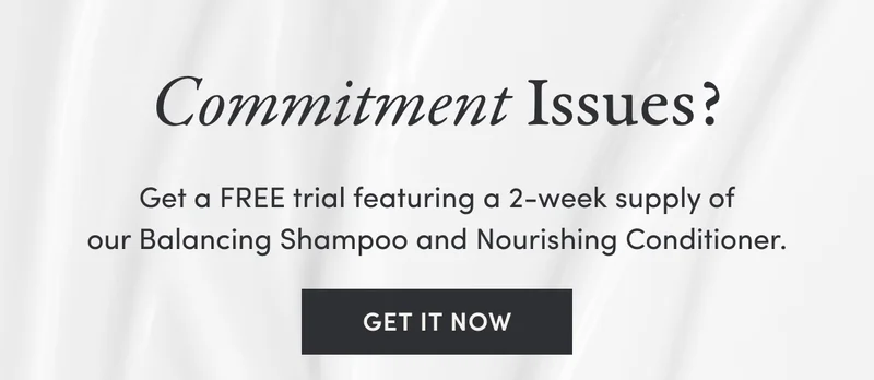 Commitment Issues? Get a FREE trial featuring a 2-week supply of our Balancing Shampoo and Nourishing Conditioner. | Get It Now