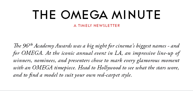 THE OMEGA MINUTE - A TIMELY NEWSLETTER - The 96th Academy Awards was a big night for cinema's biggest names - and for OMEGA. At the iconic annual event in LA, an impressive line-up of winners, nominees, and presenters chose to mark every glamorous moment with an OMEGA timepiece. Head to Hollywood to see what the stars wore, and to find a model to suit your own red-carpet style.