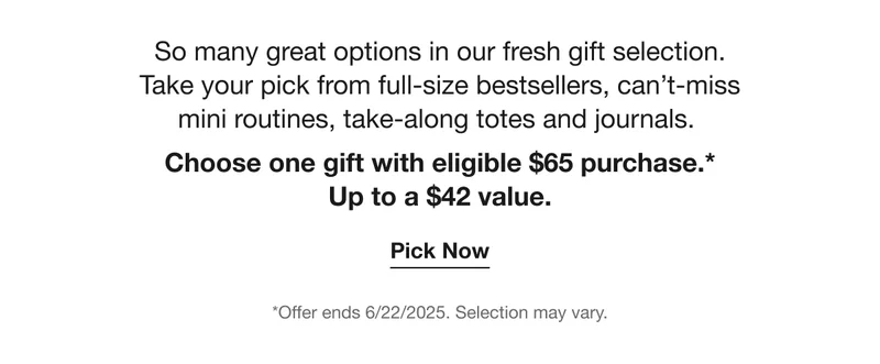 So many great options in our fresh gift selection.  Take your pick from full-size bestsellers, can’t-miss  mini routines, take-along totes and journals.  Choose one gift with eligible $65 purchase.* Up to a $42 value. | Pick Now | *Offer ends 6/22/2025. Selection may vary.