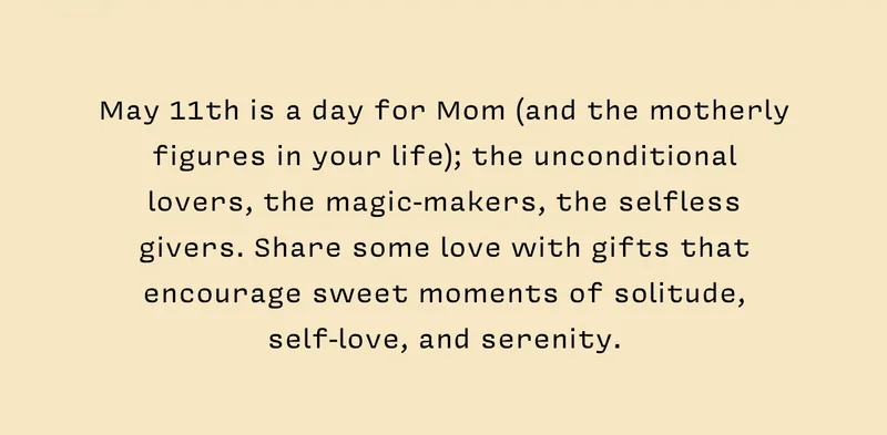 May 11th is a day for Mom (and the motherly figures in your life); the unconditional lovers, the magic-makers, the selfless givers. Share some love with gifts that encourage sweet moments of solitude, self-love, and serenity.