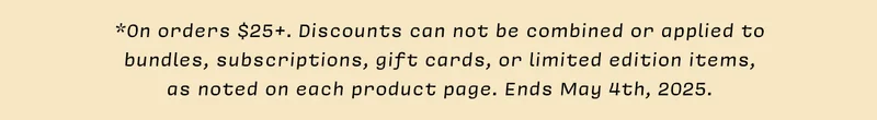 *On orders $25+. Discounts can not be combined or applied to bundles, subscriptions, gift cards, or limited edition items, as noted on each product page. Ends May 4th, 2025.