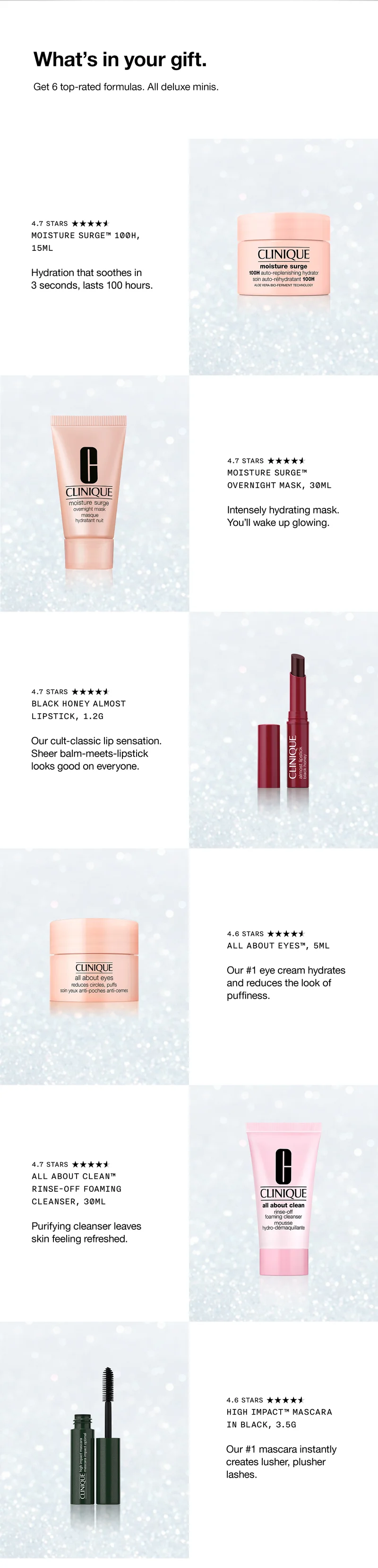 What’s in your gift. Get 6 top-rated formulas. All deluxe minis. | Moisture Surge™ 100H, 15ml Hydration that soothes in 3 seconds, lasts 100 hours. | Moisture Surge™ Overnight Mask, 30ml Intensely hydrating mask. You’ll wake up glowing. | Black Honey Almost Lipstick, 1.2g Our cult-classic lip sensation. Sheer balm-meets-lipstick looks good on everyone. | All About Eyes™, 5ml Our #1 eye cream hydrates and reduces the look of puffiness. | All About Clean™ Rinse-Off Foaming Cleanser, 30ml Purifying cleanser leaves skin feeling refreshed. | High Impact™ Mascara in Black, 3.5g Our #1 mascara instantly creates lusher, plusher lashes.