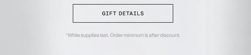 GIFT DETAILS *While supplies last. Order minimum is after discount.