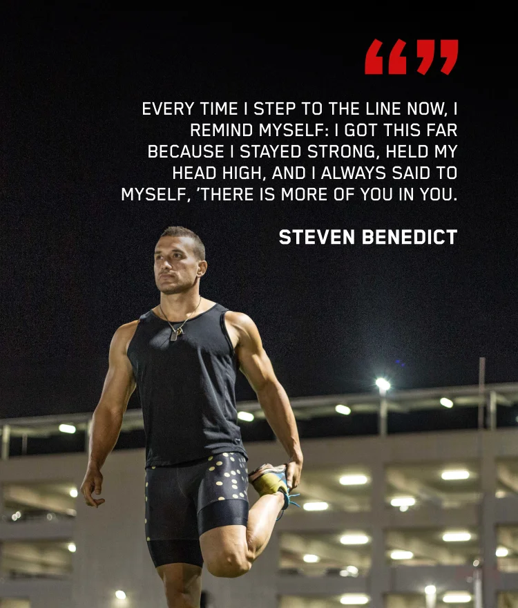 Every time I step to the line now, I remind myself: I got this far because I stayed strong, held my head high, and I always said to myself, 'there is more of you in you'. - Steven Benedict