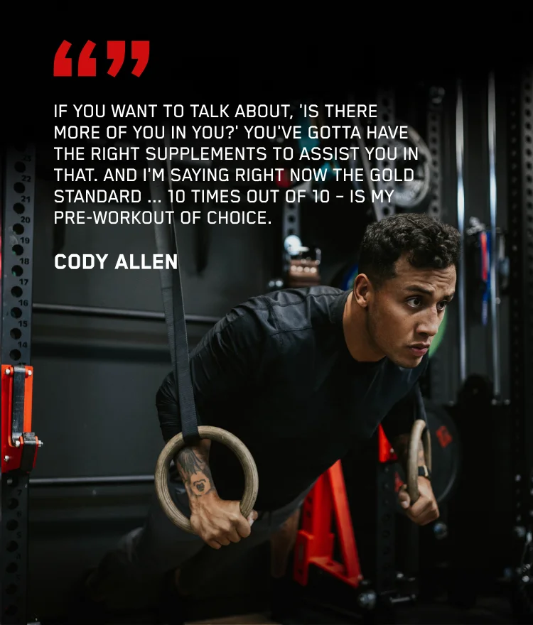 If you want to talk about, 'is there more of you in you?' you've gotta have the right supplements to assist you in that. And I'm saying right now the Gold Standard... 10 times out of 10 - is my pre-workout of choice. - Cody Allen