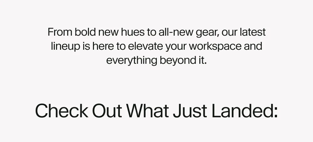 From bold new hues to all-new gear, our latest lineup is here to elevate your workspace and everything beyond it.
