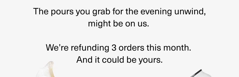 The pours you grab for the evening unwind, might be on us.  We’re refunding 3 orders this month.  And it could be yours.
