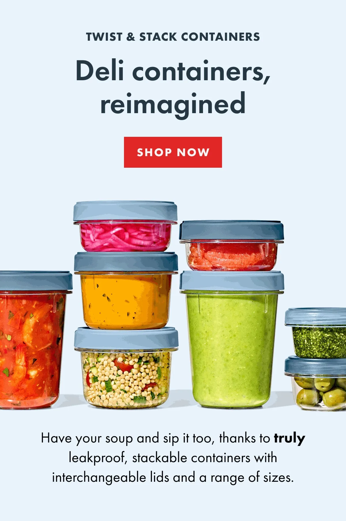 Twist and Stack Containers. Deli containers, reimagined. Shop Now. Have you soup and sip it too, thanks to truly leakproof, stackable containers with interchangable lids and a range of sizes.
