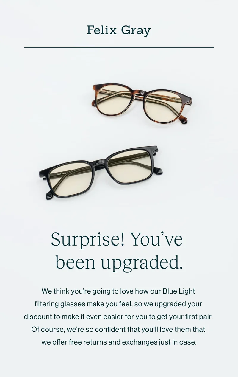 Surprise! You’ve Been Upgraded.  We think you’re going to love how our Blue Light filtering glasses make you feel, so we upgraded your discount to make it even easier for you to get your first pair. Of course, we’re so confident that you’ll love them that we offer free returns and exchanges just in case.
