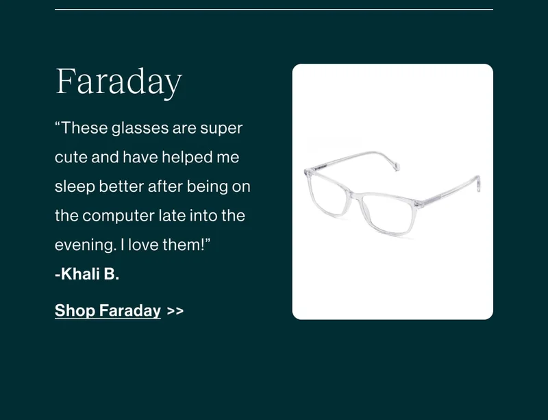 [Shop Amber Lenses]' These glasses are super cute and have helped me sleep better after being on the computer late into the evening. I love them!'' Shop Faraday >>