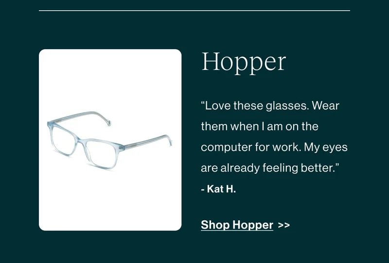 Hopper ''love these glasses. Wear them when i am on the computer for work. My eyes are already feeling better.'' - Kat H.  Shop Hopper >>