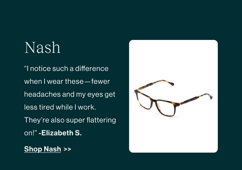 “I notice such a difference when | wear these —fewer headaches and my eyes get less tired while | work.  They're also super flattering on!” -Elizabeth S.  Shop Nash >>