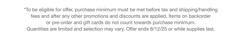 *To be eligible for offer, purchase minimum must be met before tax and shipping/handling fees and after any other promotions and discounts are applied. Items on backorder or pre-order and gift cards do not count towards purchase minimum. Quantities are limited and selection may vary. Offer ends 8/12/25 or while supplies last.