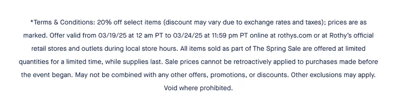 *Terms & Conditions: 20% off select items (discount may vary due to exchange rates and taxes); prices are as marked. Offer valid from 03/19/25 at 12 am PT to 03/24/25 at 11:59 pm PT online at rothys.com or at Rothy’s official retail stores and outlets during local store hours. All items sold as part of The Spring Sale are offered at limited quantities for a limited time, while supplies last. Sale prices cannot be retroactively applied to purchases made before the event began. May not be combined with any other offers, promotions, or discounts. Other exclusions may apply. Void where prohibited.