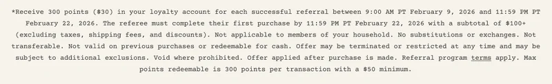 *Receive 300 points ($30) in your loyalty account for each successful referral between 9:00 AM PT February 9, 2026 and 11:59 PM PT February 22, 2026. The referee must complete their first purchase by 11:59 PM PT February 22, 2026 with a subtotal of $100+ (excluding taxes, shipping fees, and discounts). Not applicable to members of your household. No substitutions or exchanges. Not transferable. Not valid on previous purchases or redeemable for cash. Offer may be terminated or restricted at any time and may be subject to additional exclusions. Void where prohibited. Offer applied after purchase is made. Referral program terms apply. Max points redeemable is 300 points per transaction with a $50 minimum.
