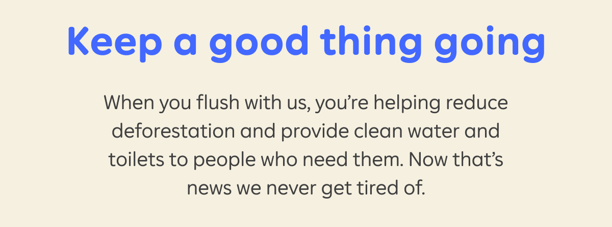 Keep a good thing going  When you flush with us, you’re helping reduce deforestation and provide clean water and toilets to people who need them. Now that’s news we never get tired of.