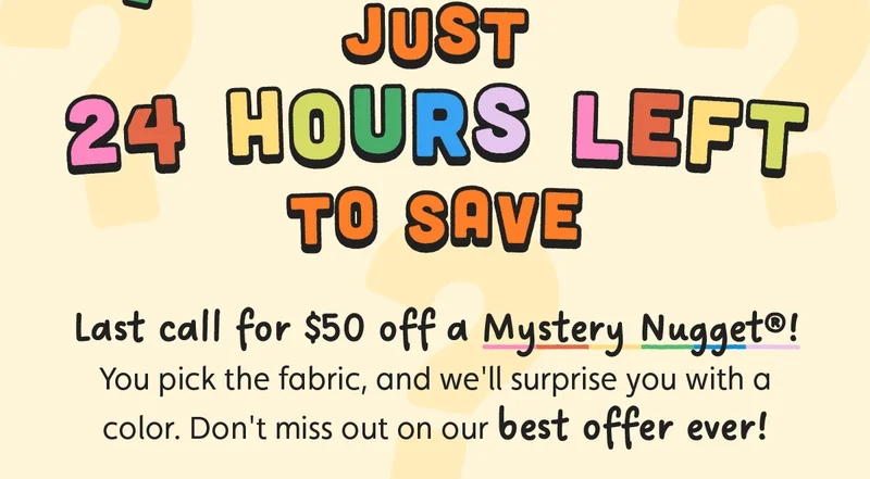Just 24 Hours Left to Save. Last call for $50 off a Mystery Nugget®! You pick the fabric, and we'll surprise you with a color. Don't miss out on our best offer ever!