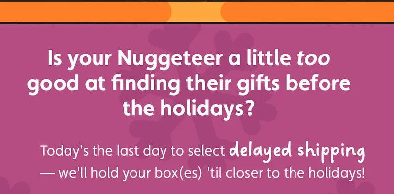Is your Nuggeteer a little too good at finding their gifts before the holidays? Today's the last day to select delayed shipping — we'll hold your box(es) 'til closer to the holidays!