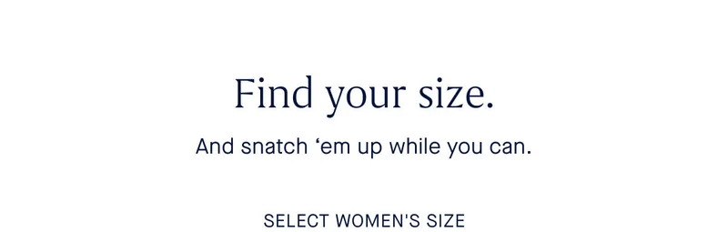 Find your size. And snatch 'em up while you can. SELECT WOMEN'S SIZE Find your size. And snatch 'em up while you can. SELECT WOMEN'S SIZE