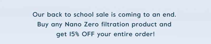 Our back to school sale is coming to an end.  Buy any Nano Zero filtration product and  get 15% OFF your entire order!