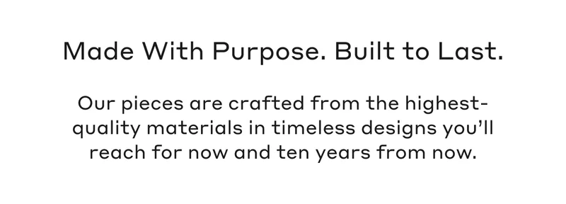 Our pieces are crafted from the highest-quality materials in timeless designs you’ll reach for now and ten years from now.