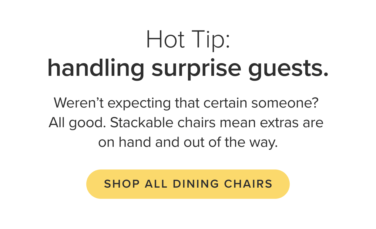 Shop all dining chairs: including stackable wonders for extra guests.