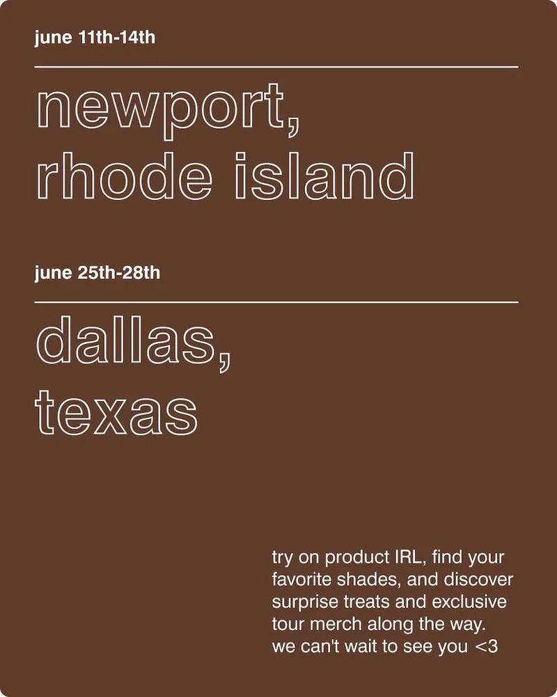 Newport, Rhode Island​ - June 11th-14th​.  Dallas, Texas​ - June 25th-28th. Try on product IRL, find your favorite shades, and discover surprise treats and exclusive tour merch along the way. We can't wait to see you <3
