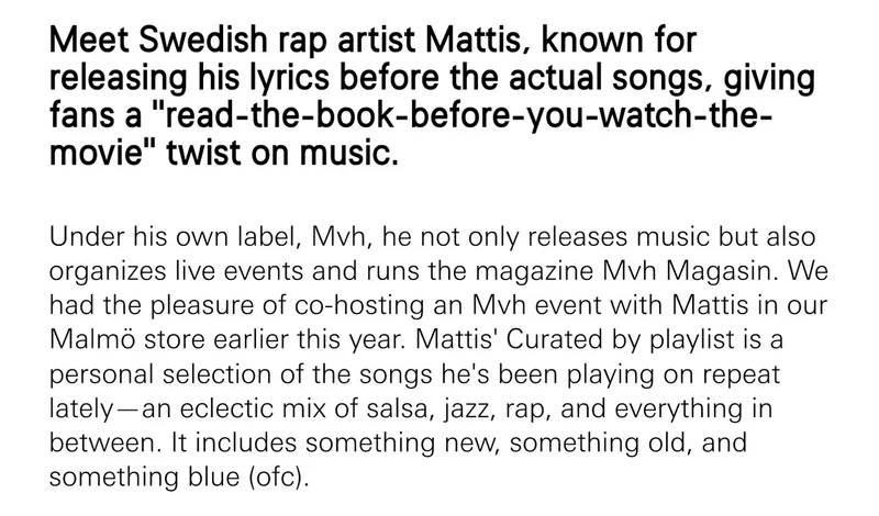 Meet Swedish rap artist Mattis, known for releasing his lyrics before the actual songs, giving fans a “read-the-book-before-you-watch-the-movie” twist on music. Under his own label, Mvh, he not only releases music but also organizes live events and runs the magazine Mvh Magasin. We had the pleasure of co-hosting an Mvh event with Mattis in our Malmö store earlier this year. Mattis' Curated by playlist is a personal selection of the songs he's been playing on repeat lately—an eclectic mix of salsa, jazz, rap, and everything in between. It includes something new, something old, and something blue (ofc).