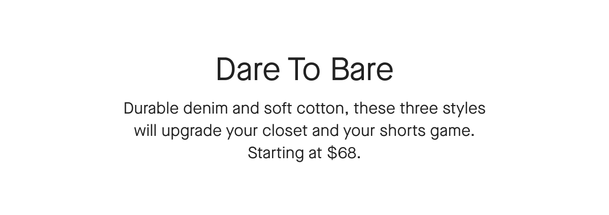 Dare To Bare Durable denim and soft cotton, these three styles will upgrade your closet and your shorts game.
Starting at $68.