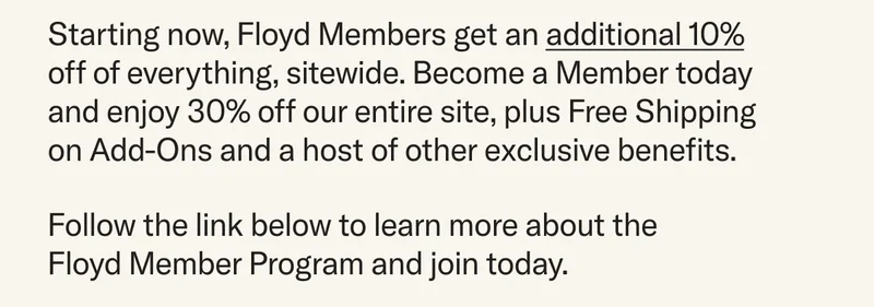 Starting now, Floyd Members get an additional 10% off of everything, sitewide. Become a Member today and enjoy 30% off our entire site, plus Free Shipping on Add-Ons and a host of other exclusive benefits. Follow the link below to learn more about the Floyd Member Program and join today.