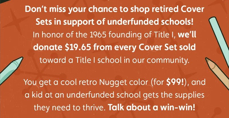 Don’t miss your chance to shop retired Cover Sets in support of underfunded schools! In honor of the 1965 founding of Title I, we’ll donate $19.65 from every Cover Set sold toward a Title I school in our community.  You get a cool retro Nugget color (for $99!), and a kid at an underfunded school gets the supplies they need to thrive. Talk about a win-win!