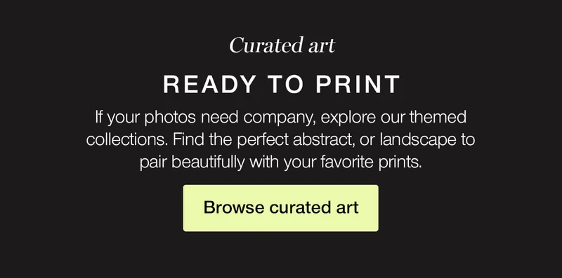 Curated art ready to print. If your photos need company, explore our themed collections. Find the perfect abstract, or landscape to pair beautifully with your favorite prints.