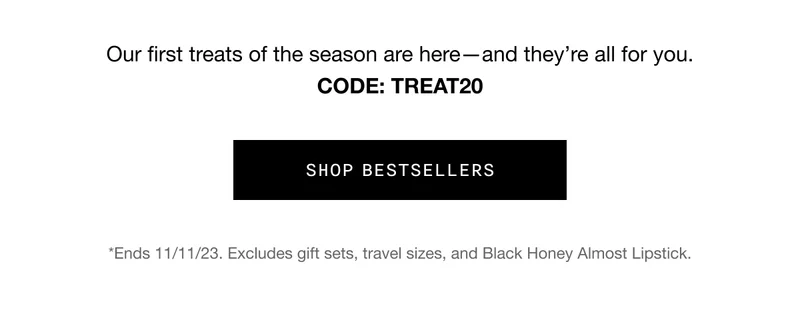 Our first treats of the season are here—and they’re all for you. CODE: discount codeCode: discount code SHOP BESTSELLERS *Ends 11/11/23. Excludes gift sets, travel sizes, and Black Honey Almost Lipstick.