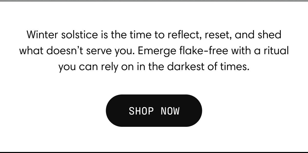 Winter solstice is the time to reflect, reset, and shed what doesn’t serve you. Emerge flake-free with a ritual you can rely on in the darkest of times. | SHOP NOW