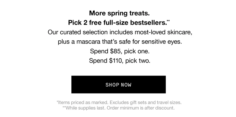 More spring treats. Pick 2 free full-size bestsellers** | Our curated selection includes most-loved skincare, plus a mascara that's safe for sensitive eyes. Spend $85, pick one. Spend $110, pick two. | SHOP NOW | *Items priced as marked. Excludes gift sets and travel sizes. **While supplies last. Order minimum is after discount.