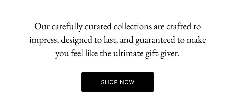 Our carefully curated collections are crafted to impress, designed to last, and guaranteed to make you feel like the ultimate gift-giver.
