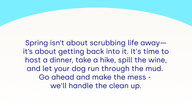 Spring isn’t about scrubbing life away—it’s about getting back into it. It's time to host a dinner, take a hike, spill the wine, and let your dog run through the mud.  Go ahead and make the mess -  we’ll handle the clean up.