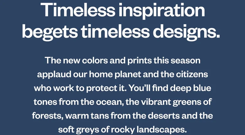 Timeless inspiration begets timeless designs. The new colors and prints this season applaud our home planet and the citizens who work to protect it. You’ll find deep blue tones from the ocean, the vibrant greens of forests, warm tans from the deserts and the soft grays of rocky landscapes.