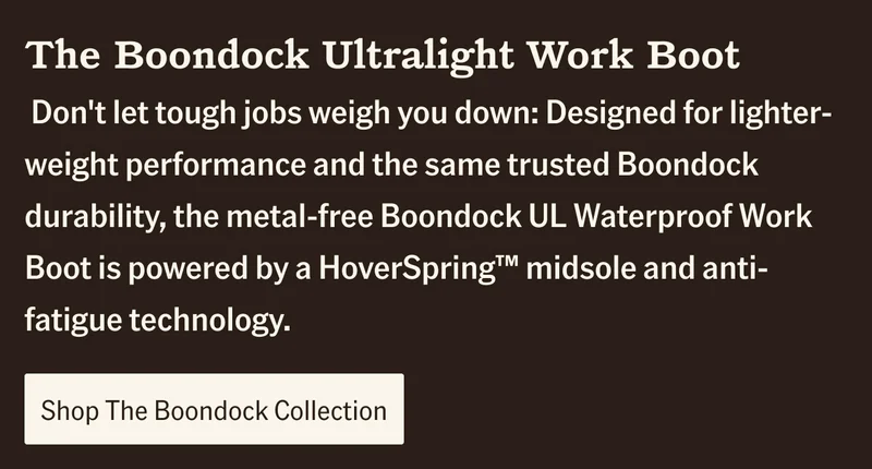 Don't let tough jobs weigh you down: Designed for lighter-weight performance and the same trusted Boondock durability, the metal-free Boondock UL Waterproof Work Boot is powered by a HoverSpring(TM) midsole and anti-fatigue technology.. Shop The Boondock Collection.