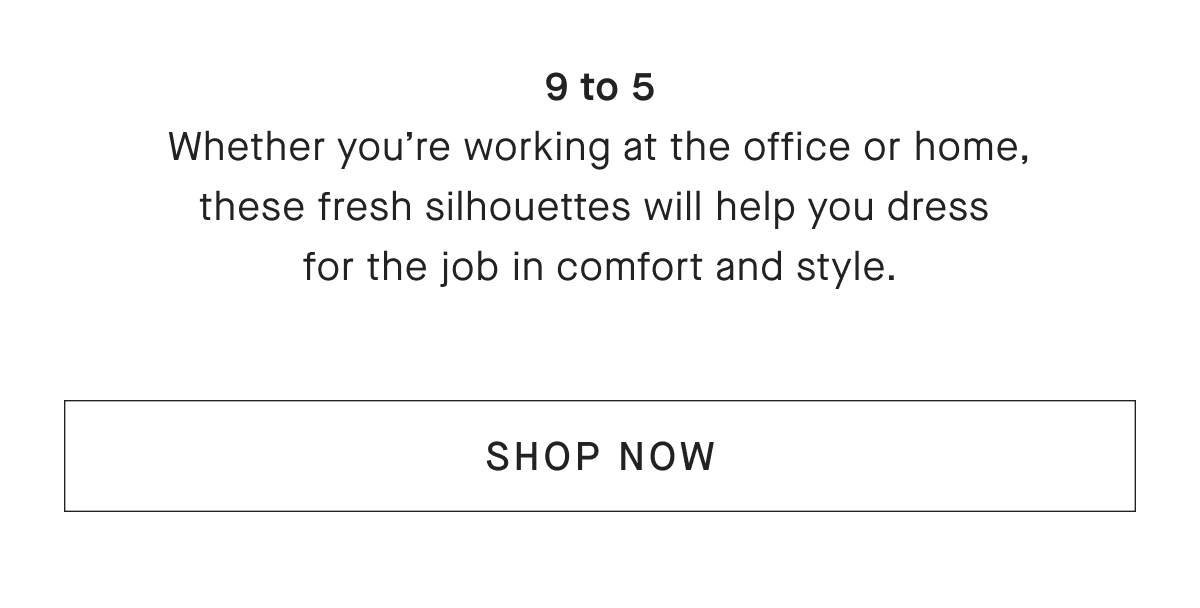 9 to 5 Whether you're working at the office or home, these fresh silhouettes will help you dress for the job in comfort and style. [SHOP NOW]