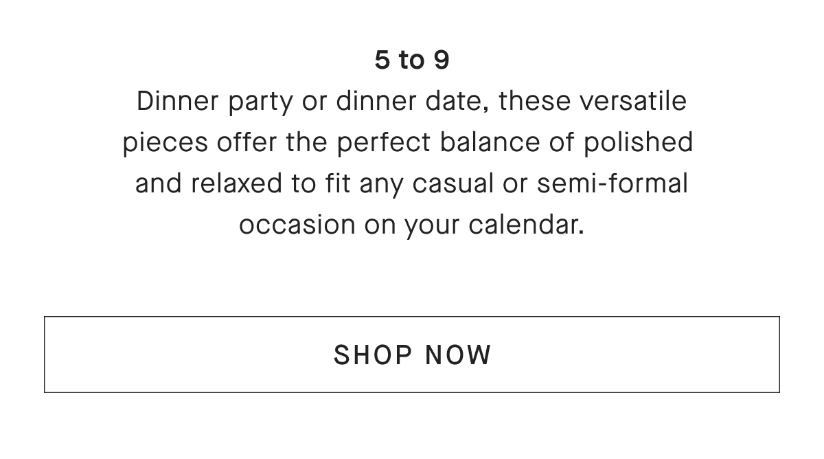 5 to 9 Dinner party or dinner date, these versatile pieces offer the perfect balance of polished and relaxed to fit any casual or semi-formal occasion on your calendar. [SHOP NOW]
