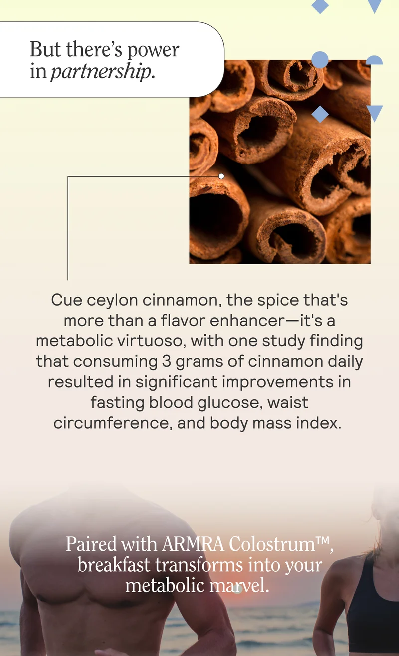 But there’s power in partnership. Cue ceylon cinnamon, the spice that's more than a flavor enhancer—it's a metabolic virtuoso, with one study finding that consuming 3 grams of cinnamon daily resulted in significant improvements in fasting blood glucose, waist circumference, and body mass index.   Paired with ARMRA Colostrum™, breakfast transforms into your metabolic marvel.